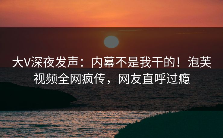 大V深夜发声：内幕不是我干的！泡芙视频全网疯传，网友直呼过瘾