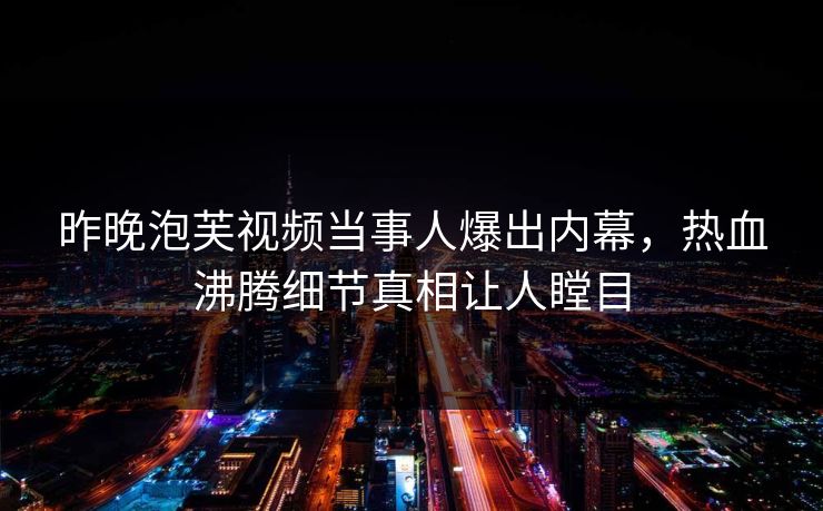 昨晚泡芙视频当事人爆出内幕，热血沸腾细节真相让人瞠目