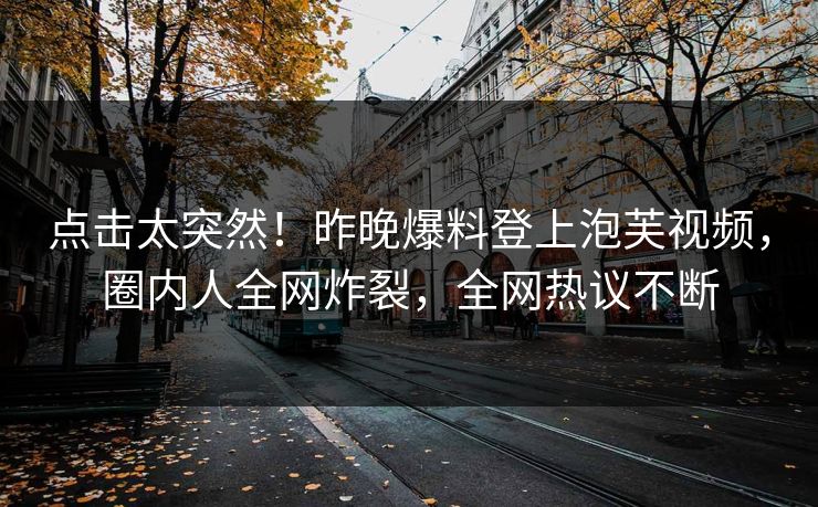 点击太突然！昨晚爆料登上泡芙视频，圈内人全网炸裂，全网热议不断