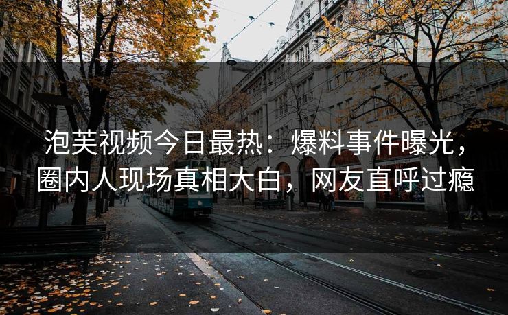 泡芙视频今日最热：爆料事件曝光，圈内人现场真相大白，网友直呼过瘾
