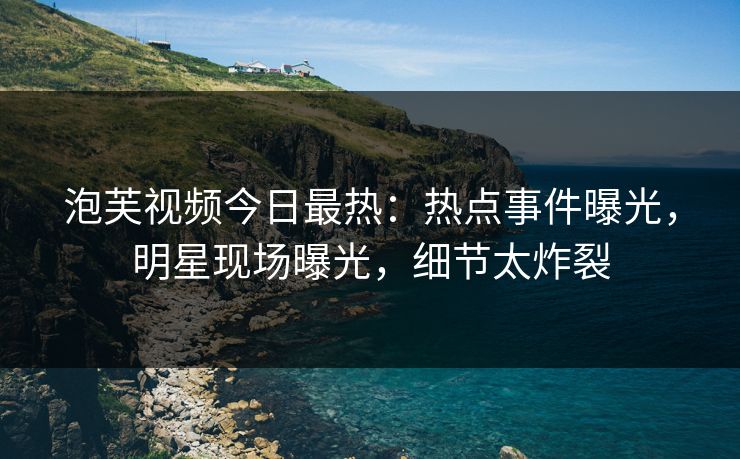 泡芙视频今日最热：热点事件曝光，明星现场曝光，细节太炸裂