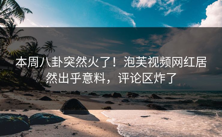 本周八卦突然火了！泡芙视频网红居然出乎意料，评论区炸了