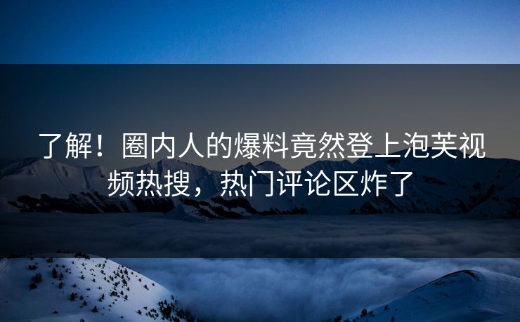 了解！圈内人的爆料竟然登上泡芙视频热搜，热门评论区炸了