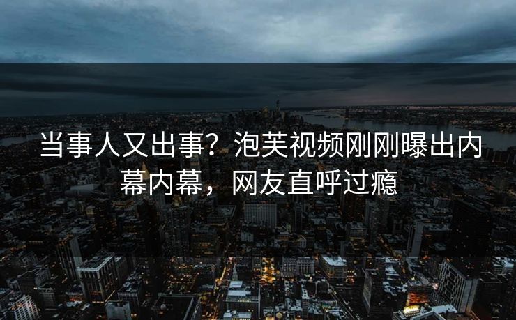 当事人又出事？泡芙视频刚刚曝出内幕内幕，网友直呼过瘾