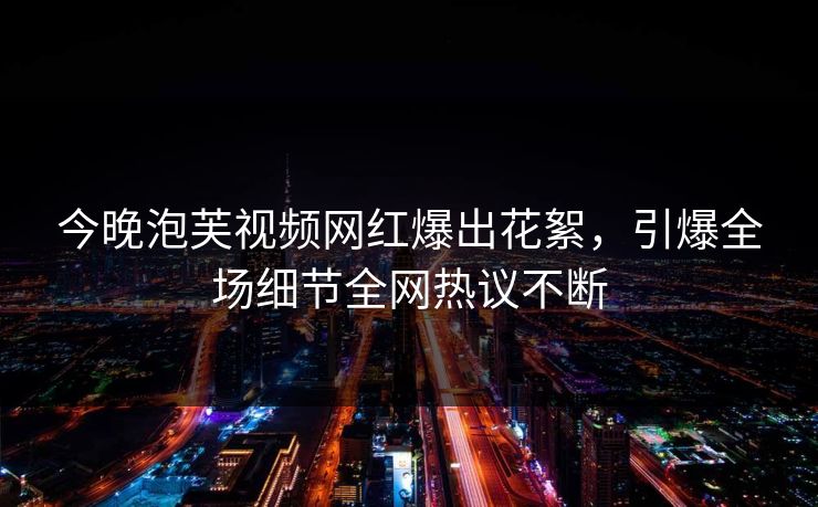 今晚泡芙视频网红爆出花絮，引爆全场细节全网热议不断