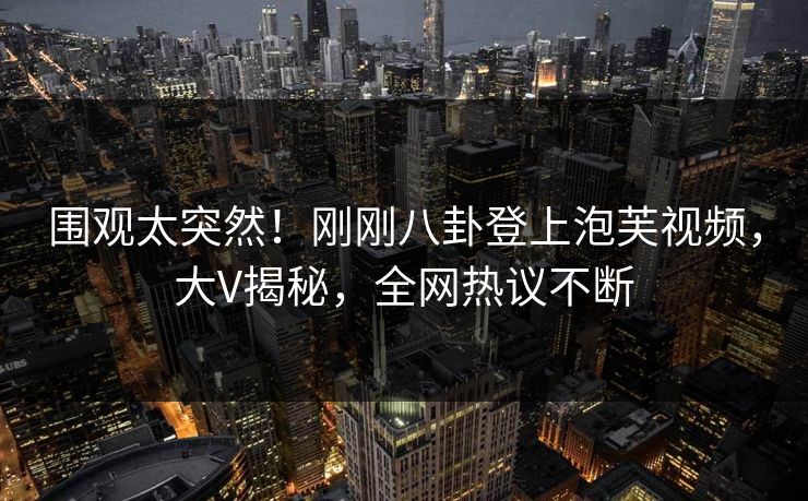 围观太突然！刚刚八卦登上泡芙视频，大V揭秘，全网热议不断