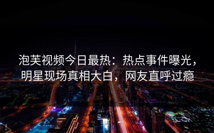 泡芙视频今日最热：热点事件曝光，明星现场真相大白，网友直呼过瘾