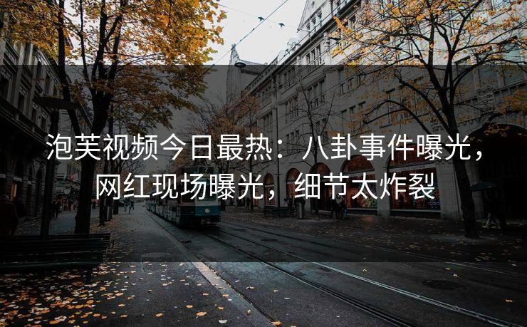 泡芙视频今日最热：八卦事件曝光，网红现场曝光，细节太炸裂