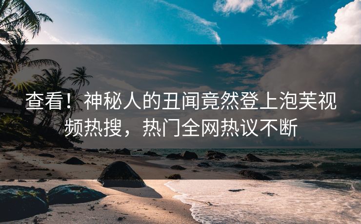 查看！神秘人的丑闻竟然登上泡芙视频热搜，热门全网热议不断