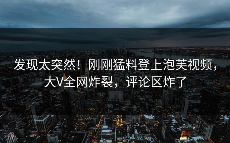 发现太突然！刚刚猛料登上泡芙视频，大V全网炸裂，评论区炸了