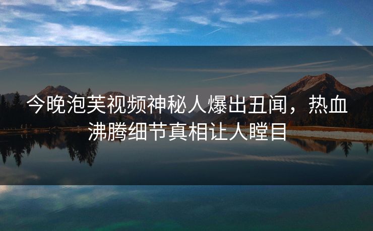 今晚泡芙视频神秘人爆出丑闻，热血沸腾细节真相让人瞠目