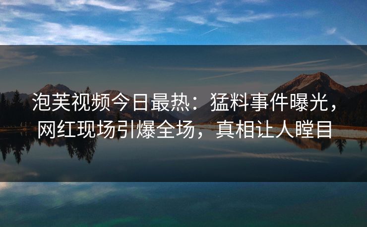 泡芙视频今日最热：猛料事件曝光，网红现场引爆全场，真相让人瞠目