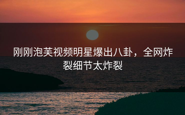 刚刚泡芙视频明星爆出八卦，全网炸裂细节太炸裂