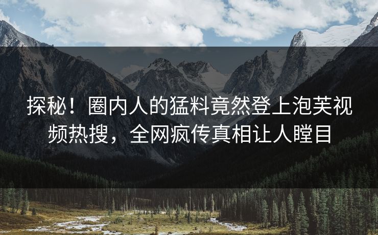 探秘！圈内人的猛料竟然登上泡芙视频热搜，全网疯传真相让人瞠目