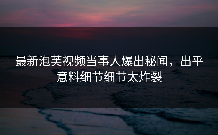 最新泡芙视频当事人爆出秘闻，出乎意料细节细节太炸裂