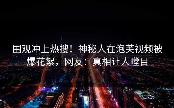 围观冲上热搜！神秘人在泡芙视频被爆花絮，网友：真相让人瞠目