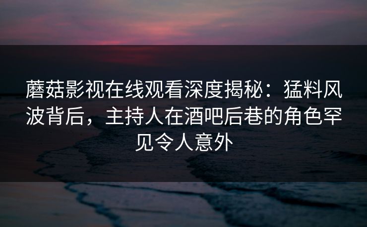 蘑菇影视在线观看深度揭秘：猛料风波背后，主持人在酒吧后巷的角色罕见令人意外