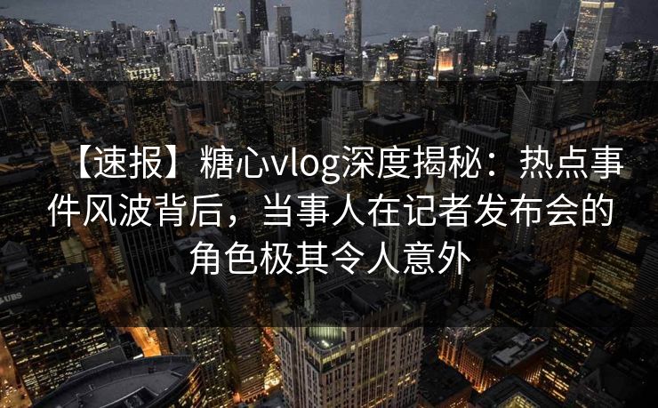 【速报】糖心vlog深度揭秘：热点事件风波背后，当事人在记者发布会的角色极其令人意外