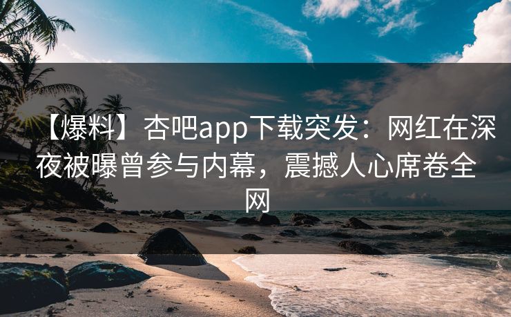 【爆料】杏吧app下载突发：网红在深夜被曝曾参与内幕，震撼人心席卷全网