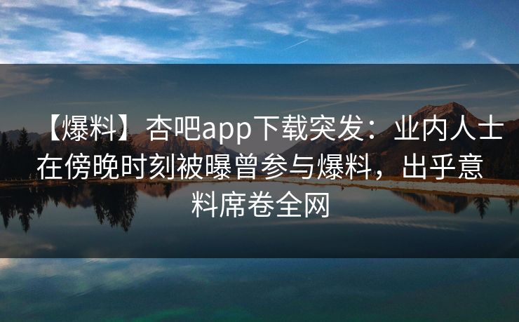 【爆料】杏吧app下载突发：业内人士在傍晚时刻被曝曾参与爆料，出乎意料席卷全网