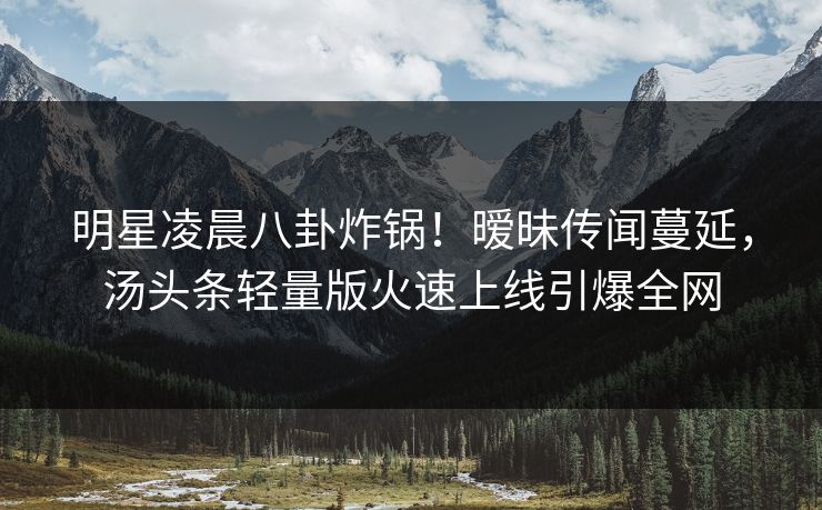明星凌晨八卦炸锅！暧昧传闻蔓延，汤头条轻量版火速上线引爆全网