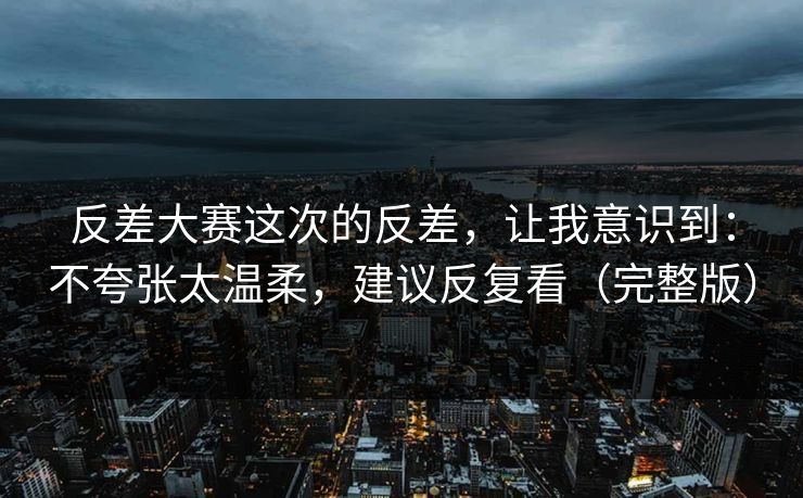 反差大赛这次的反差，让我意识到：不夸张太温柔，建议反复看（完整版）