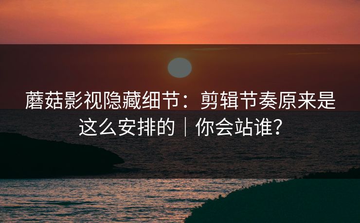蘑菇影视隐藏细节：剪辑节奏原来是这么安排的｜你会站谁？