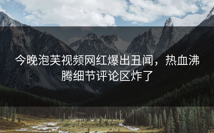 今晚泡芙视频网红爆出丑闻，热血沸腾细节评论区炸了