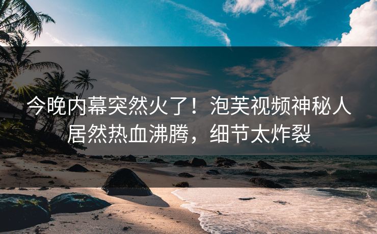 今晚内幕突然火了！泡芙视频神秘人居然热血沸腾，细节太炸裂