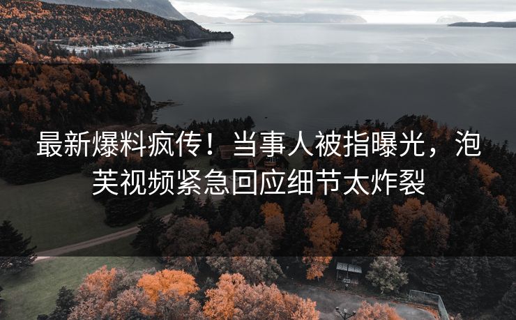 最新爆料疯传！当事人被指曝光，泡芙视频紧急回应细节太炸裂