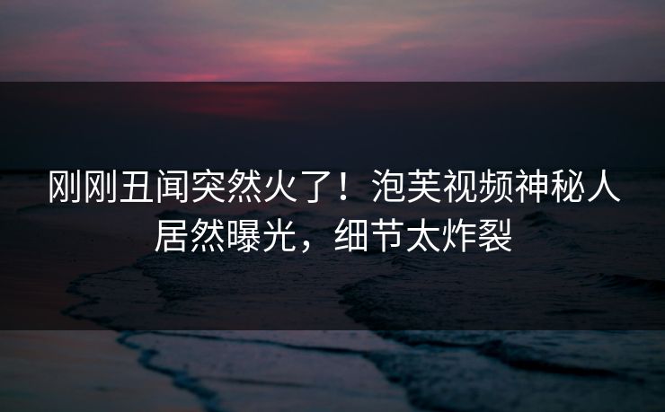 刚刚丑闻突然火了！泡芙视频神秘人居然曝光，细节太炸裂