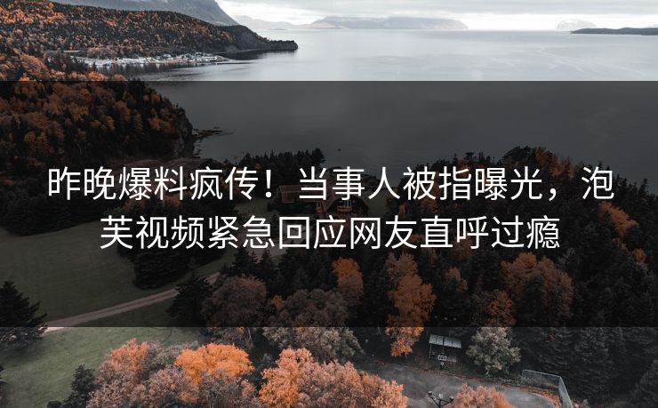 昨晚爆料疯传！当事人被指曝光，泡芙视频紧急回应网友直呼过瘾
