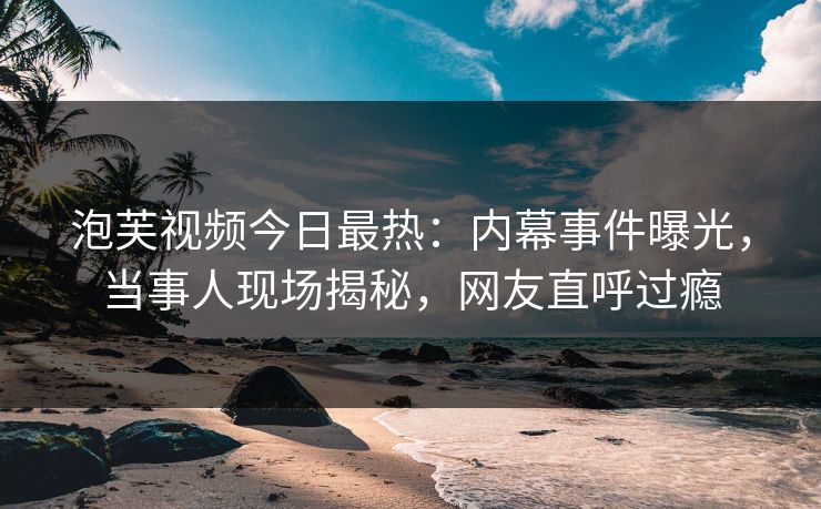 泡芙视频今日最热：内幕事件曝光，当事人现场揭秘，网友直呼过瘾