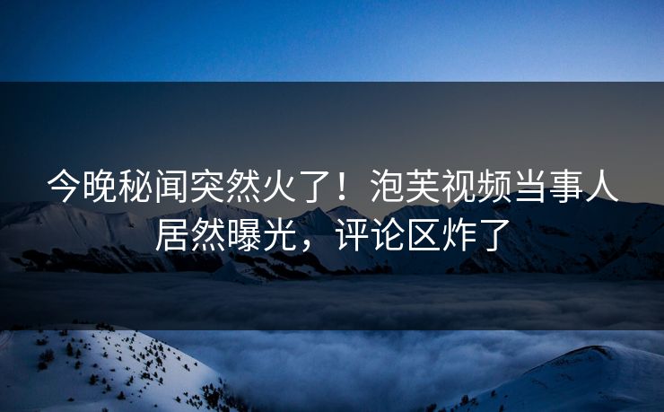 今晚秘闻突然火了！泡芙视频当事人居然曝光，评论区炸了