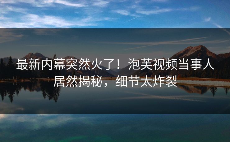 最新内幕突然火了！泡芙视频当事人居然揭秘，细节太炸裂