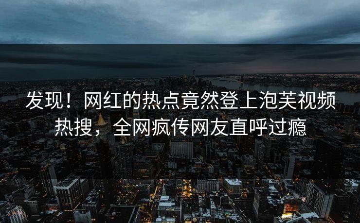 发现！网红的热点竟然登上泡芙视频热搜，全网疯传网友直呼过瘾