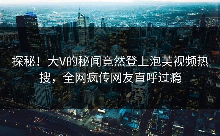 探秘！大V的秘闻竟然登上泡芙视频热搜，全网疯传网友直呼过瘾