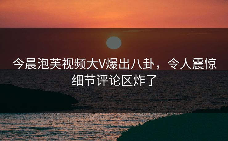 今晨泡芙视频大V爆出八卦，令人震惊细节评论区炸了