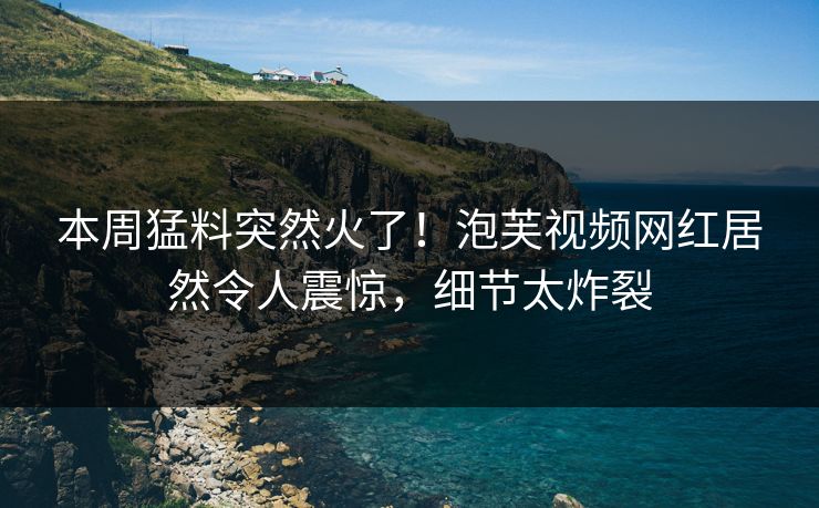 本周猛料突然火了！泡芙视频网红居然令人震惊，细节太炸裂