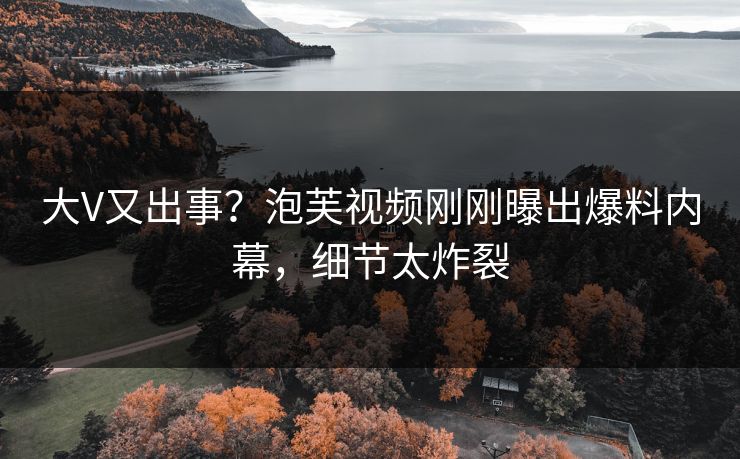 大V又出事？泡芙视频刚刚曝出爆料内幕，细节太炸裂