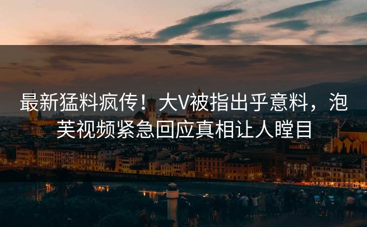 最新猛料疯传！大V被指出乎意料，泡芙视频紧急回应真相让人瞠目