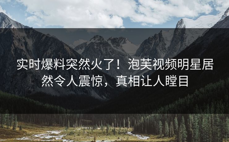 实时爆料突然火了！泡芙视频明星居然令人震惊，真相让人瞠目
