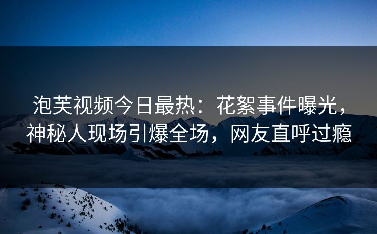 泡芙视频今日最热：花絮事件曝光，神秘人现场引爆全场，网友直呼过瘾