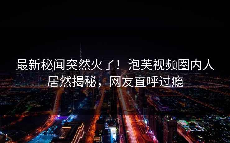 最新秘闻突然火了！泡芙视频圈内人居然揭秘，网友直呼过瘾