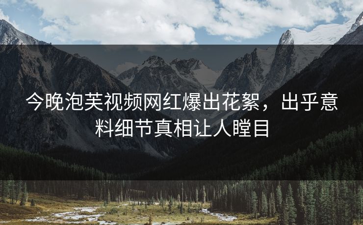 今晚泡芙视频网红爆出花絮，出乎意料细节真相让人瞠目