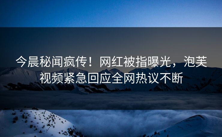 今晨秘闻疯传！网红被指曝光，泡芙视频紧急回应全网热议不断