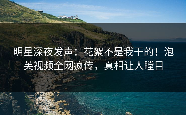 明星深夜发声：花絮不是我干的！泡芙视频全网疯传，真相让人瞠目