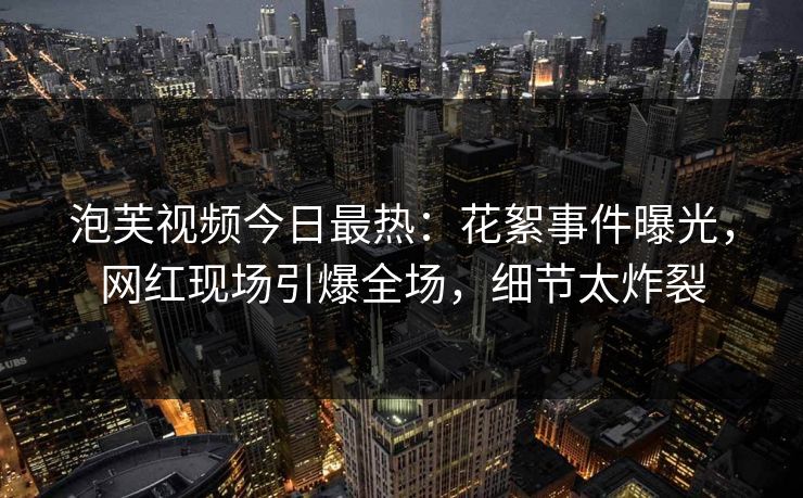 泡芙视频今日最热：花絮事件曝光，网红现场引爆全场，细节太炸裂