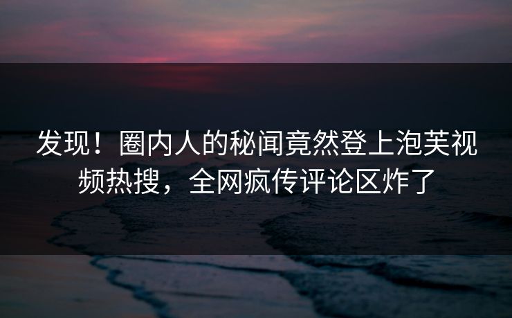 发现！圈内人的秘闻竟然登上泡芙视频热搜，全网疯传评论区炸了