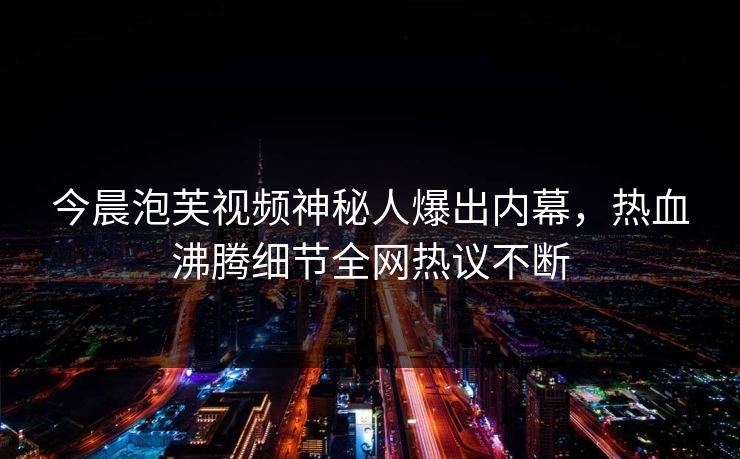 今晨泡芙视频神秘人爆出内幕，热血沸腾细节全网热议不断